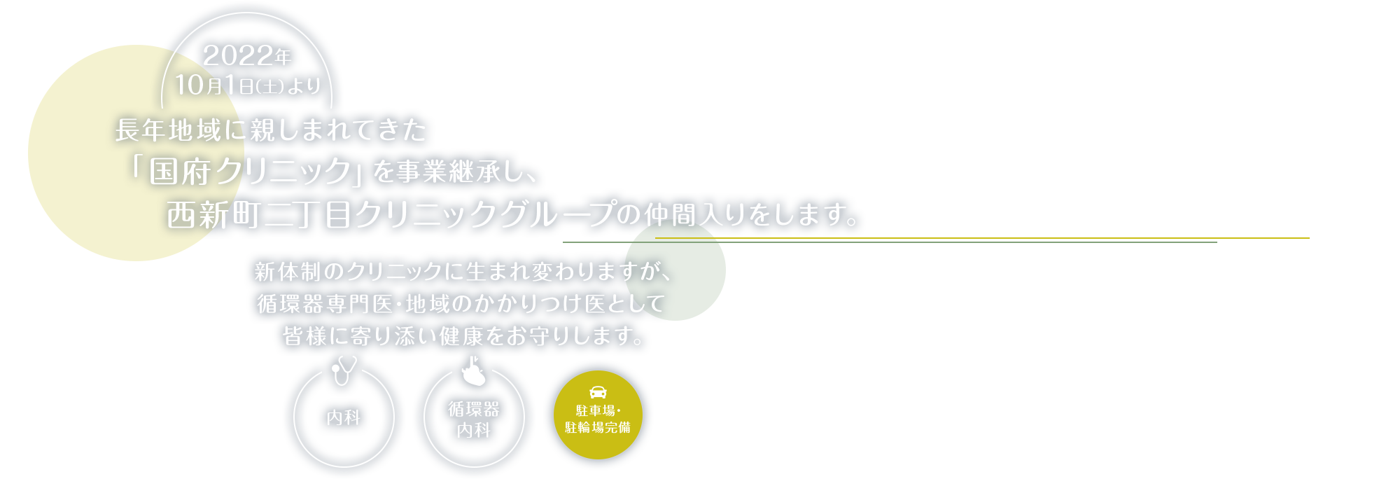 2022年10月1日(土)より長年地域に親しまれてきた「国府クリニック」を事業継承し、西新町二丁目クリニックグループの仲間入りをします。新体制のクリニックに生まれ変わりますが、循環器専門医・地域の「地域のかかりつけ医」として皆様に寄り添い健康をお守りします。(内科・循環器内科) 駐車場・駐輪場完備